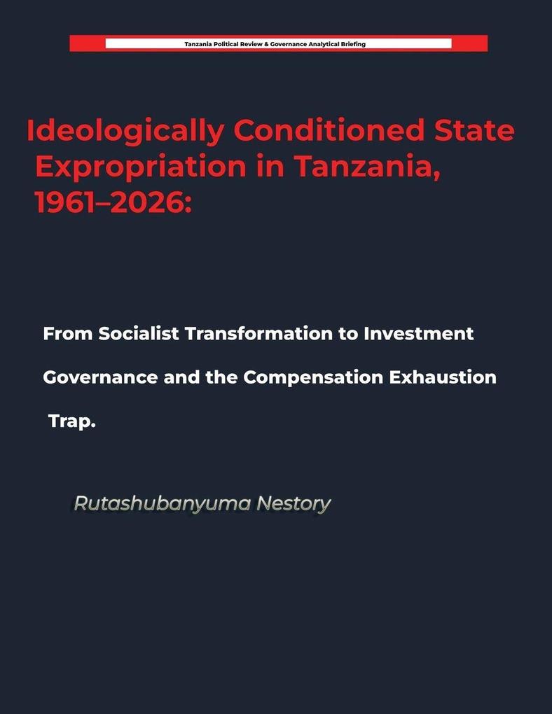 Ideologically Conditioned State Expropriation in Tanzania 1961-2026 From Socialist Transformation to Investment Governance and the Compensation Exhaustion Trap