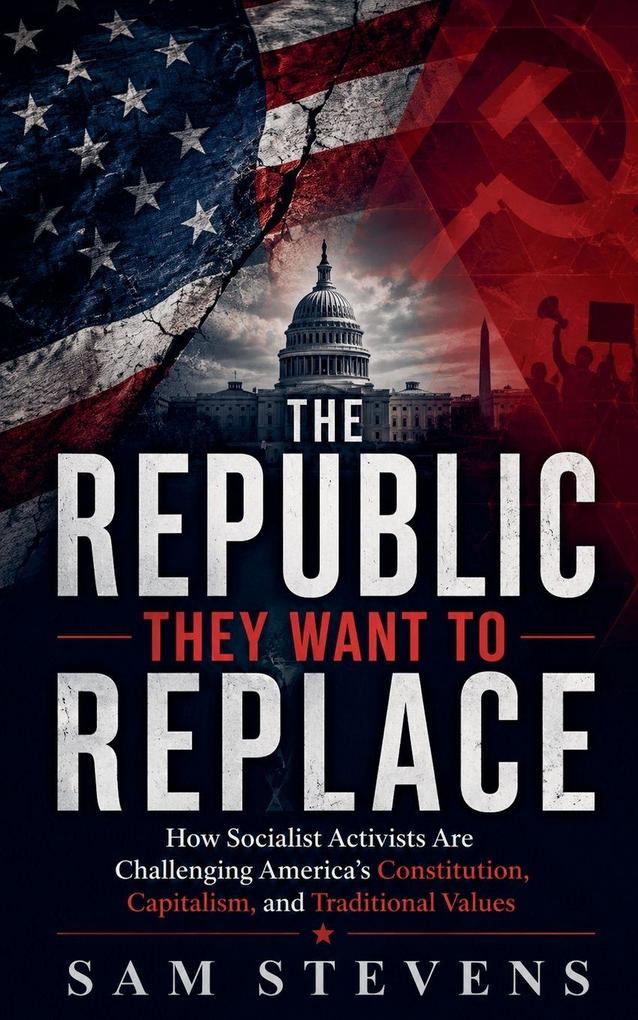 The Republic They Want to Replace - How Socialist Activists Are Challenging America's Constitution Capitalism and Traditional Values