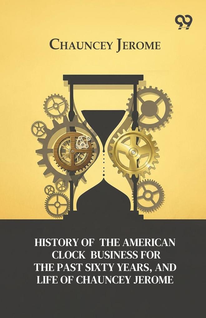 History Of The American Clock Business For The Past Sixty Years And Life Of Chauncey Jerome