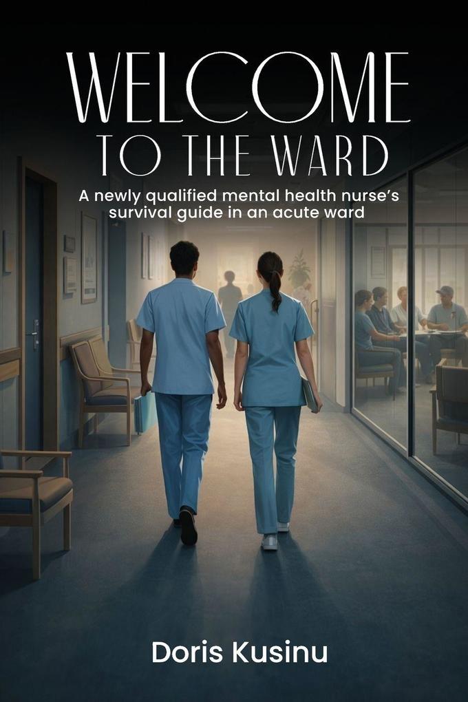 WELCOME TO THE WARD A Newly Qualified Mental Health Nurse's Survival Guide in an Acute Ward