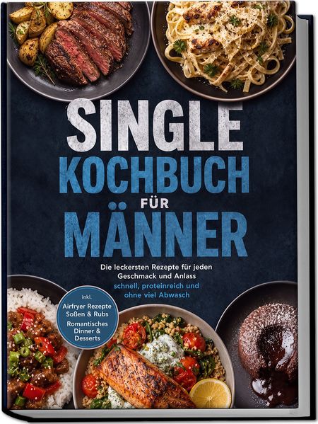 Single Kochbuch für Männer: Die leckersten Rezepte für jeden Geschmack und Anlass - schnell proteinreich und ohne viel Abwasch - inkl. Airfryer Rezepte Soßen & Rubs Romantisches Dinner & Desserts