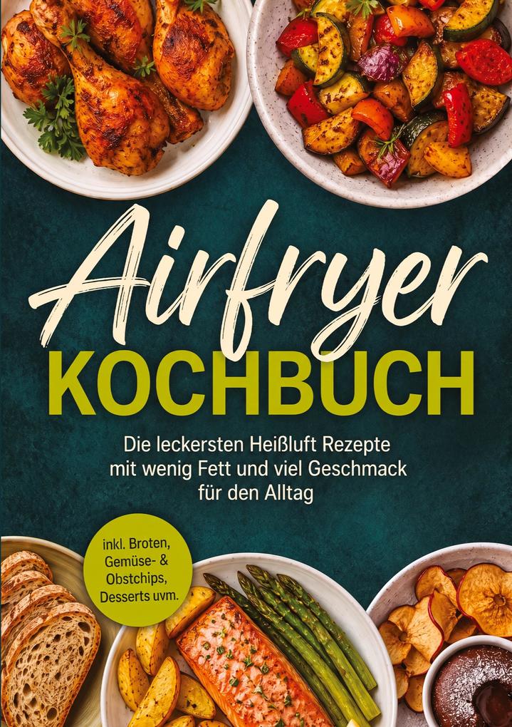 Airfryer Kochbuch: Die leckersten Heißluft Rezepte mit wenig Fett und viel Geschmack für den Alltag - inkl. Broten Gemüse- & Obstchips Desserts uvm.