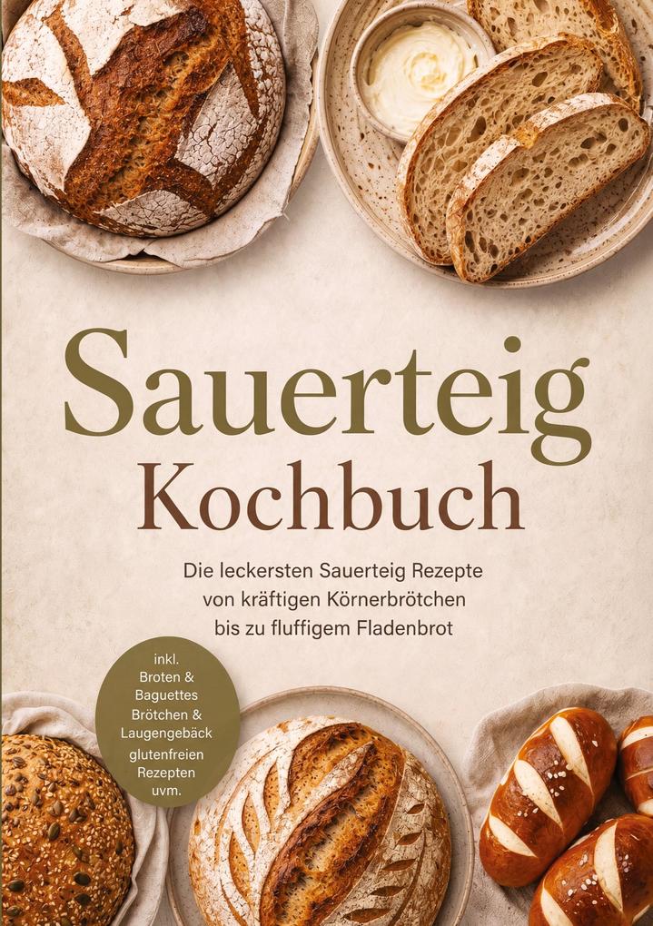 Sauerteig Kochbuch: Die leckersten Sauerteig Rezepte von kräftigen Körnerbrötchen bis zu fluffigem Fladenbrot - inkl. Broten & Baguettes Brötchen & Laugengebäck glutenfreien Rezepten uvm.