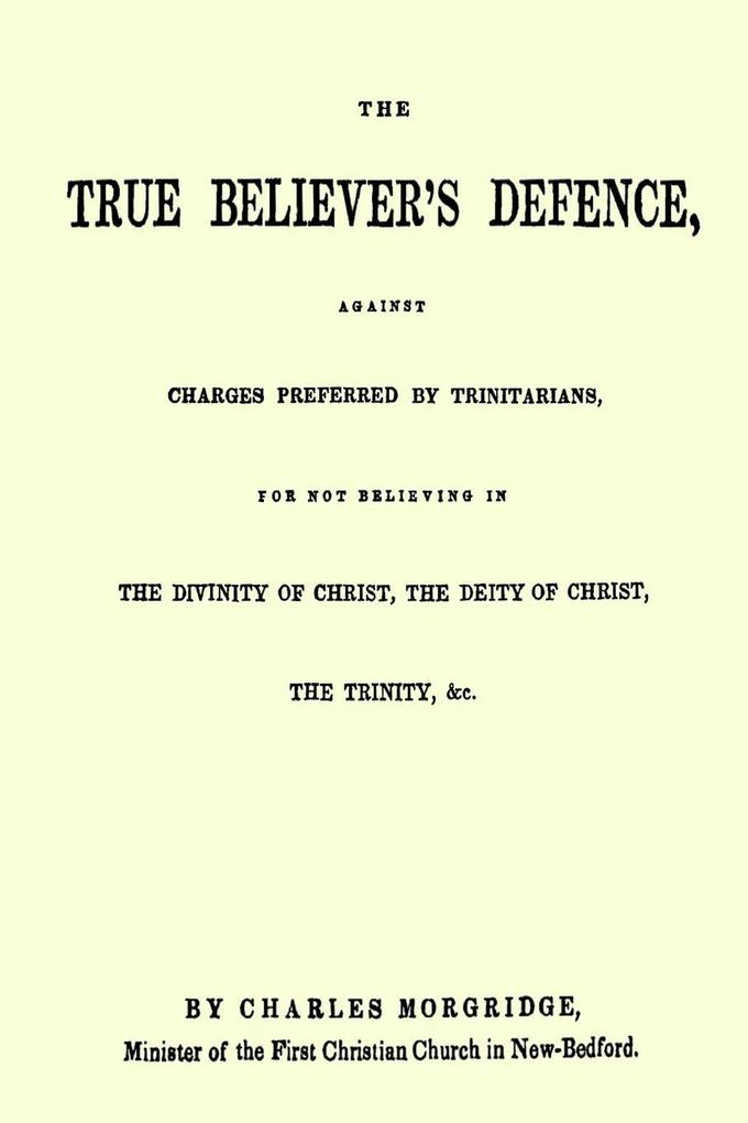 The True Believer's Defence Against Charges Preferred By Trinitarians for not Believing in the Divinity of Christ the Deity of Christ the Trinity &c.