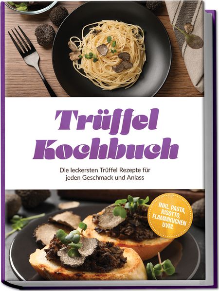 Trüffel Kochbuch: Die leckersten Trüffel Rezepte für jeden Geschmack und Anlass - inkl. Pasta Risotto Flammkuchen uvm.