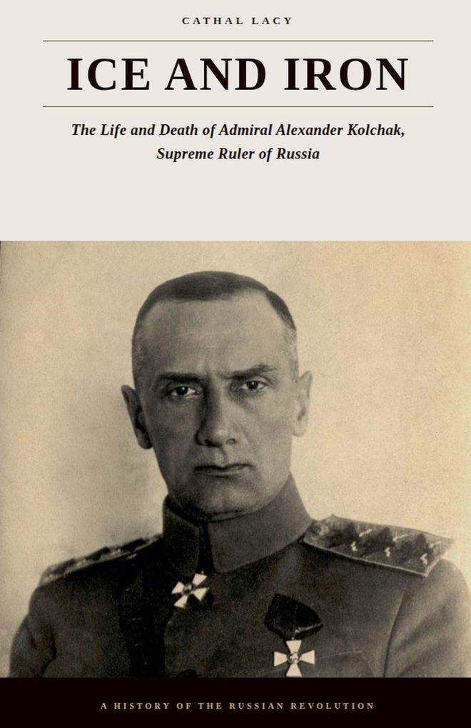 Ice and Iron - The Life and Death of Admiral Alexander Kolchak Supreme Ruler of Russia
