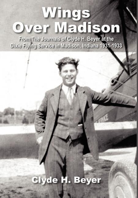 Wings Over Madison: From The Journals of Clyde H. Beyer at the Dixie Flying Service in Madison Indiana 1931-1933