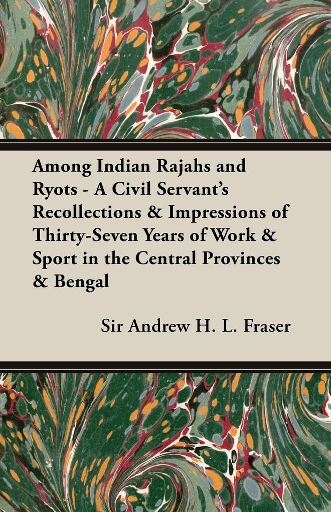 Among Indian Rajahs and Ryots - A Civil Servant's Recollections & Impressions of Thirty-Seven Years of Work & Sport in the Central Provinces & Bengal - Andrew Henderson Leith Fraser
