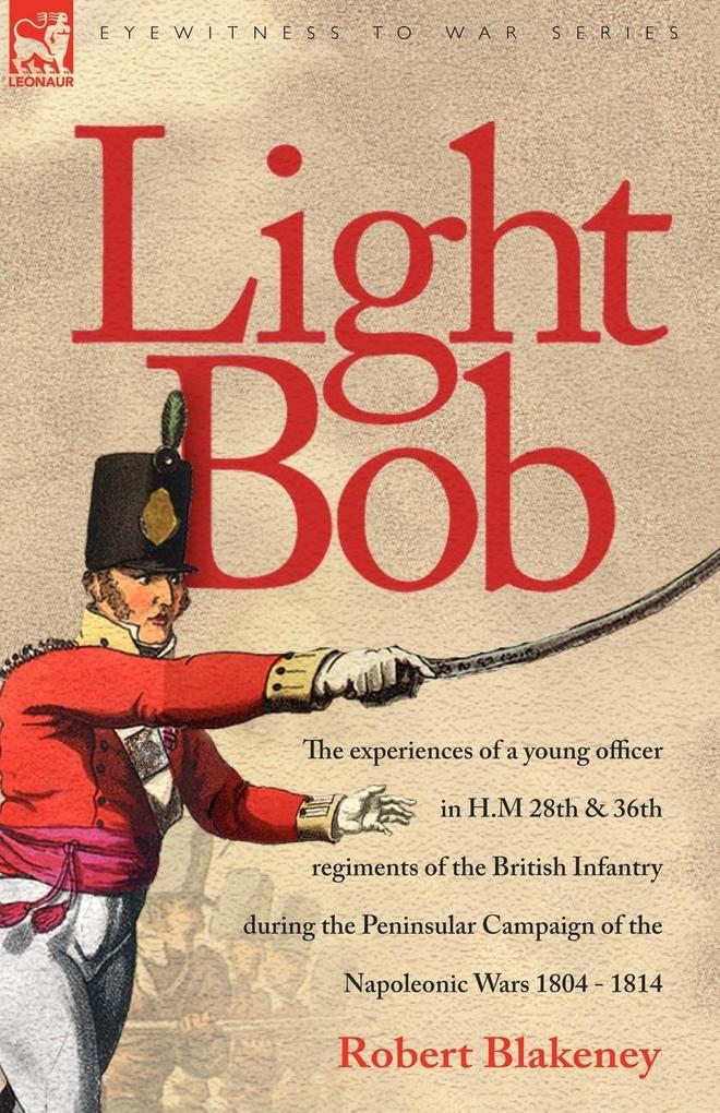 Light Bob - The experiences of a young officer in H.M. 28th and 36th regiments of the British Infantry during the peninsular campaign of the Napoleonic wars 1804 - 1814 - R. Blakeney