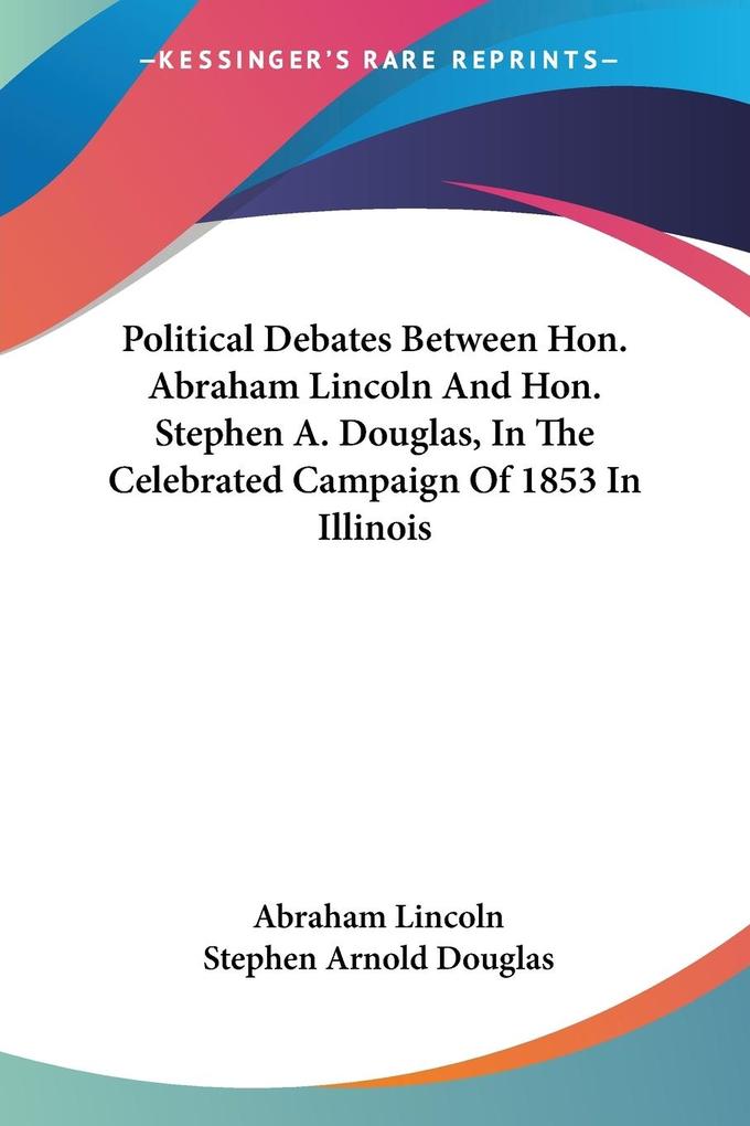 Political Debates Between Hon. Abraham Lincoln And Hon. Stephen A. Douglas In The Celebrated Campaign Of 1853 In Illinois