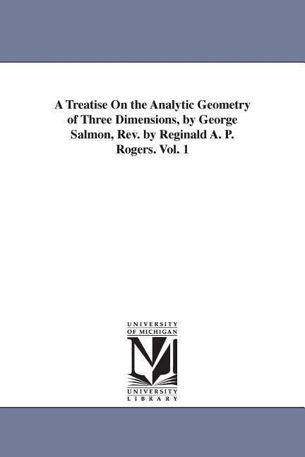 A Treatise On the Analytic Geometry of Three Dimensions by George Salmon Rev. by Reginald A. P. Rogers. Vol. 1