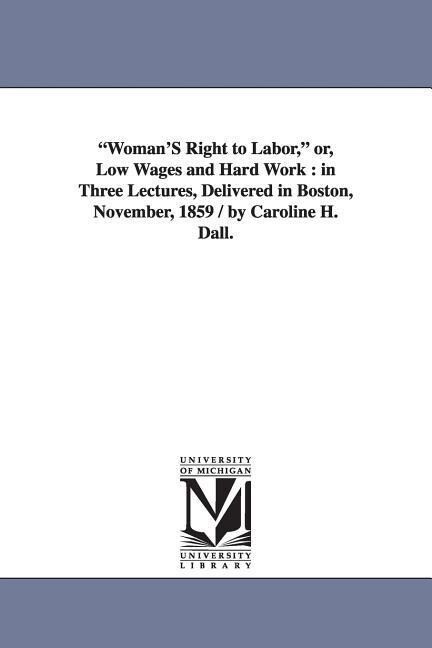 Woman‘S Right to Labor or Low Wages and Hard Work: in Three Lectures Delivered in Boston November 1859 / by Caroline H. Dall.