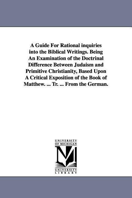 A Guide For Rational inquiries into the Biblical Writings. Being An Examination of the Doctrinal Difference Between Judaism and Primitive Christianity