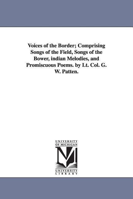 Voices of the Border; Comprising Songs of the Field Songs of the Bower indian Melodies and Promiscuous Poems. by Lt. Col. G. W. Patten.