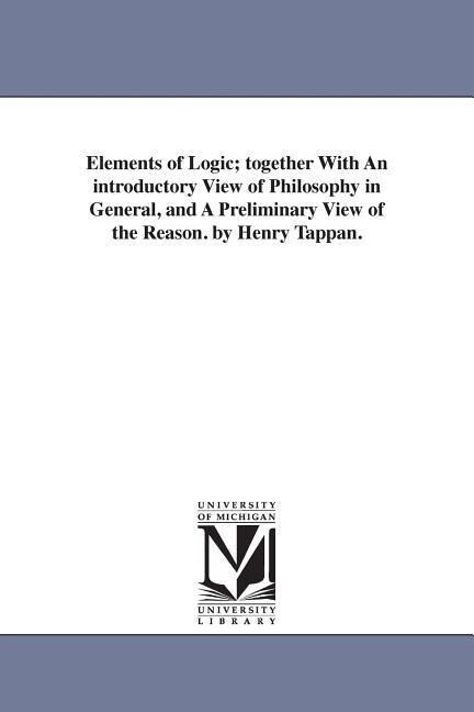 Elements of Logic; Together with an Introductory View of Philosophy in General and a Preliminary View of the Reason. by Henry Tappan.