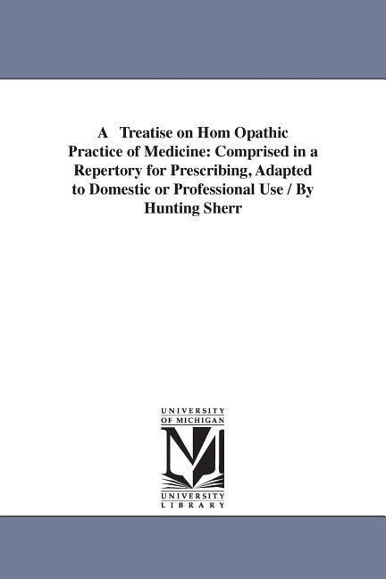 A Treatise on Hom Opathic Practice of Medicine: Comprised in a Repertory for Prescribing Adapted to Domestic or Professional Use / By Hunting Sherr