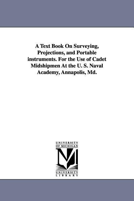 A Text Book on Surveying Projections and Portable Instruments. for the Use of Cadet Midshipmen at the U. S. Naval Academy Annapolis MD.