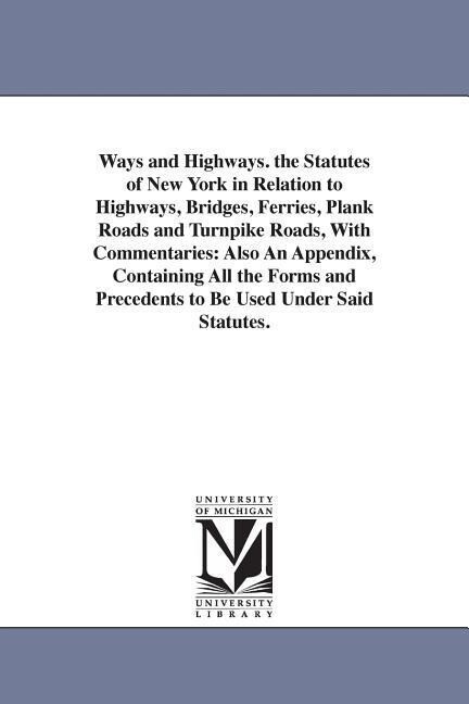 Ways and Highways. the Statutes of New York in Relation to Highways Bridges Ferries Plank Roads and Turnpike Roads With Commentaries: Also An Appe