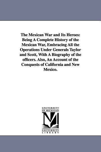The Mexican War and Its Heroes: Being A Complete History of the Mexican War Embracing All the Operations Under Generals Taylor and Scott With A Biog