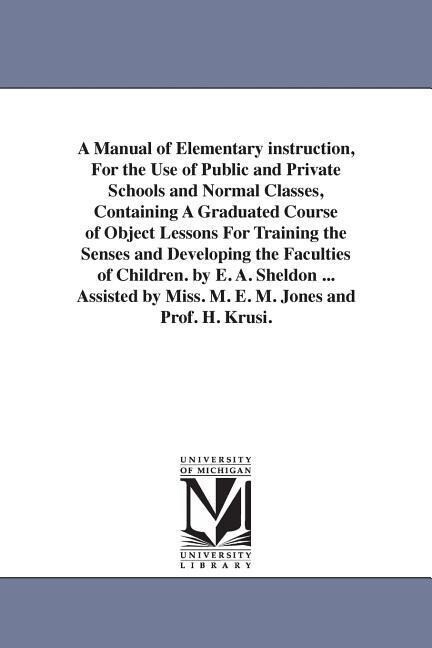 A Manual of Elementary instruction For the Use of Public and Private Schools and Normal Classes Containing A Graduated Course of Object Lessons For