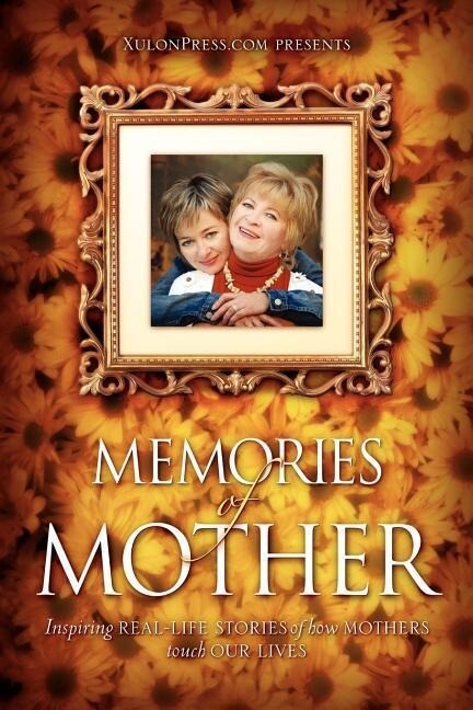 Memories of Mother: Inspiring REAL-LIFE STORIES of how MOTHERS TOUCH OUR LIVES - WWW Xulonpress Com