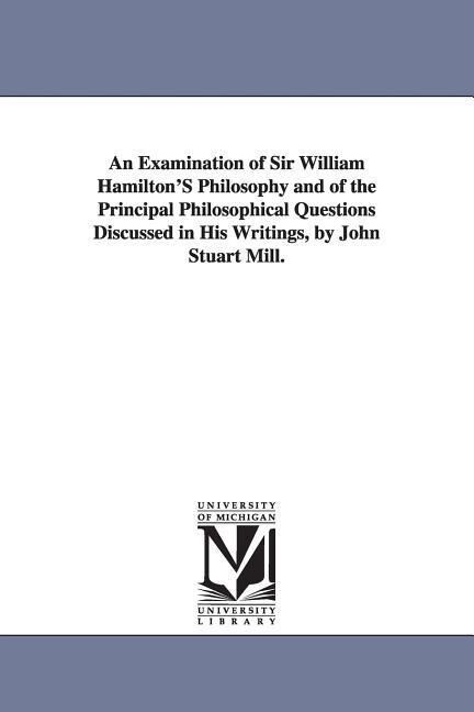An Examination of Sir William Hamilton‘S Philosophy and of the Principal Philosophical Questions Discussed in His Writings by John Stuart Mill.