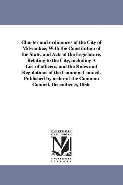 Charter and ordinances of the City of Milwaukee With the Constitution of the State and Acts of the Legislature Relating to the City including A Li