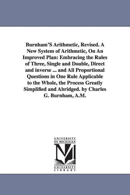 Burnham‘S Arithmetic Revised. A New System of Arithmetic On An Improved Plan: Embracing the Rules of Three Single and Double Direct and inverse ..