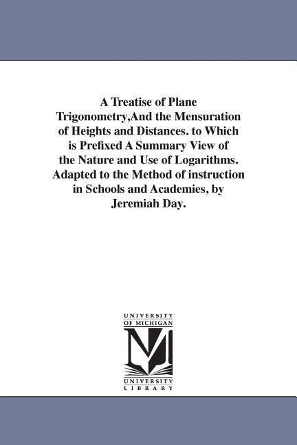 A Treatise of Plane Trigonometry And the Mensuration of Heights and Distances. to Which is Prefixed A Summary View of the Nature and Use of Logarithms. Adapted to the Method of instruction in Schools and Academies by Jeremiah Day.