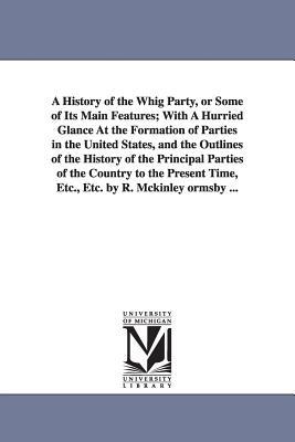 A History of the Whig Party or Some of Its Main Features; With A Hurried Glance At the Formation of Parties in the United States and the Outlines of