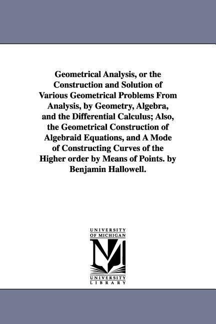 Geometrical Analysis or the Construction and Solution of Various Geometrical Problems From Analysis by Geometry Algebra and the Differential Calculus; Also the Geometrical Construction of Algebraid Equations and A Mode of Constructing Curves of the H