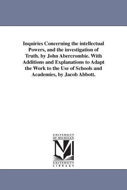 Inquiries Concerning the intellectual Powers and the investigation of Truth. by John Abercrombie. With Additions and Explanations to Adapt the Work t