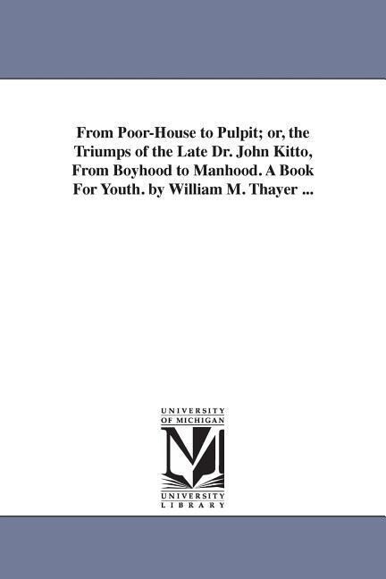 From Poor-House to Pulpit; or the Triumps of the Late Dr. John Kitto From Boyhood to Manhood. A Book For Youth. by William M. Thayer ...