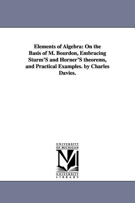 Elements of Algebra: On the Basis of M. Bourdon Embracing Sturm‘S and Horner‘S theorems and Practical Examples. by Charles Davies.