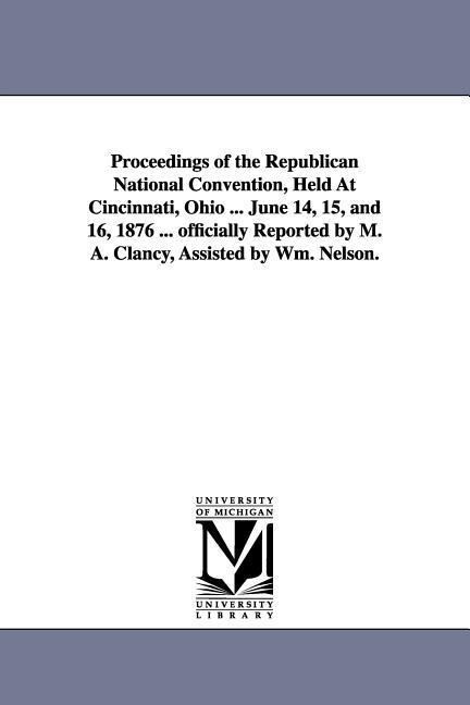 Proceedings of the Republican National Convention Held At Cincinnati Ohio ... June 14 15 and 16 1876 ... officially Reported by M. A. Clancy Ass