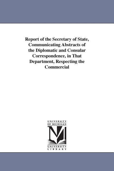 Report of the Secretary of State Communicating Abstracts of the Diplomatic and Consular Correspondence in That Department Respecting the Commercial - United States Dept Of State/ States Dept United States Dept of State