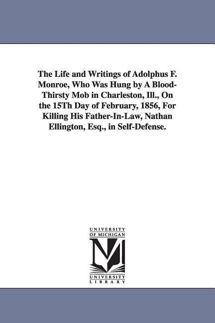 The Life and Writings of Adolphus F. Monroe Who Was Hung by A Blood-Thirsty Mob in Charleston Ill. On the 15Th Day of February 1856 For Killing H