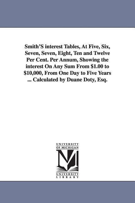 Smith‘S interest Tables At Five Six Seven Seven Eight Ten and Twelve Per Cent. Per Annum Showing the interest On Any Sum From $1.00 to $10000
