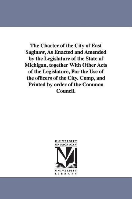The Charter of the City of East Saginaw as Enacted and Amended by the Legislature of the State of Michigan Together with Other Acts of the Legislatu