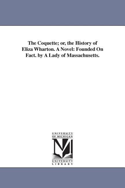 The Coquette; or the History of Eliza Wharton. A Novel: Founded On Fact. by A Lady of Massachusetts.