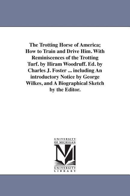 The Trotting Horse of America; How to Train and Drive Him. With Reminiscences of the Trotting Turf. by Hiram Woodruff. Ed. by Charles J. Foster ... including An introductory Notice by George Wilkes and A Biographical Sketch by the Editor.