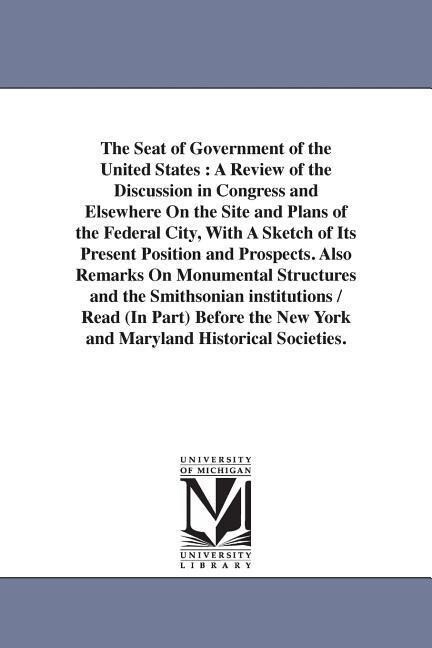 The Seat of Government of the United States: A Review of the Discussion in Congress and Elsewhere On the Site and Plans of the Federal City With A Sk