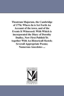 Theatrum Majorum. the Cambridge of 1776: Where-In is Set Forth An Account of the town and of the Events It Witnessed: With Which is incorporated the