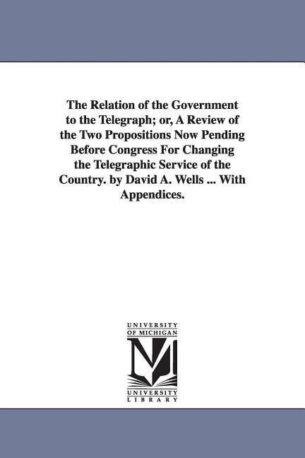 The Relation of the Government to the Telegraph; or A Review of the Two Propositions Now Pending Before Congress For Changing the Telegraphic Service of the Country. by David A. Wells ... With Appendices.