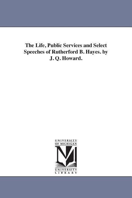 The Life Public Services and Select Speeches of Rutherford B. Hayes. by J. Q. Howard.