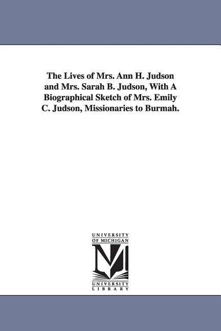 The Lives of Mrs. Ann H. Judson and Mrs. Sarah B. Judson With A Biographical Sketch of Mrs. Emily C. Judson Missionaries to Burmah.