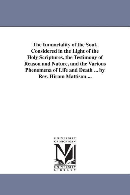 The Immortality of the Soul Considered in the Light of the Holy Scriptures the Testimony of Reason and Nature and the Various Phenomena of Life and