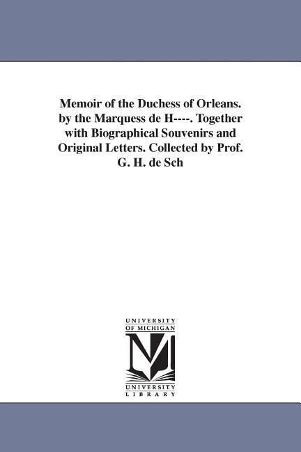 Memoir of the Duchess of Orleans. by the Marquess de H----. Together with Biographical Souvenirs and Original Letters. Collected by Prof. G. H. de Sch