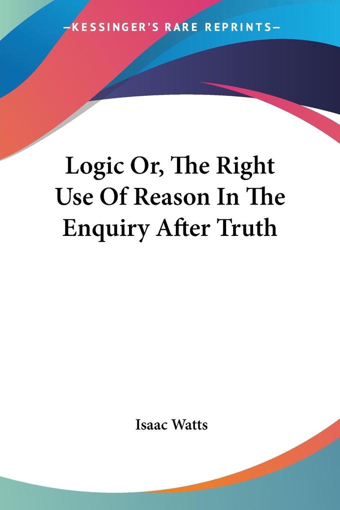Logic Or The Right Use Of Reason In The Enquiry After Truth