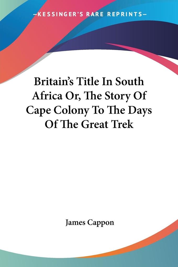 Britain's Title In South Africa Or The Story Of Cape Colony To The Days Of The Great Trek - James Cappon